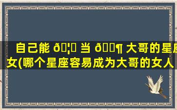 自己能 🦅 当 🐶 大哥的星座女(哪个星座容易成为大哥的女人)